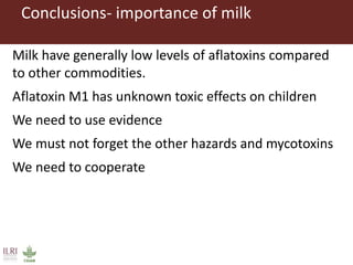 Conclusions- importance of milk
Milk have generally low levels of aflatoxins compared
to other commodities.
Aflatoxin M1 has unknown toxic effects on children
We need to use evidence
We must not forget the other hazards and mycotoxins
We need to cooperate
 