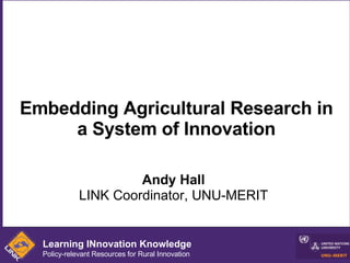 Embedding Agricultural Research in a System of Innovation Andy Hall LINK Coordinator, UNU-MERIT Learning INnovation Knowledge Policy-relevant Resources for Rural Innovation 