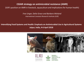 CGIAR strategy on antimicrobial resistance (AMR)
(ILRI’s position on AMR in livestock, aquaculture and implications for human health)
Frex Unger, Delia Grace and Barbara Wieland
International Livestock Research Institute (ILRI)
Intensifying Food Systems and Health: Emphasis on Antimicrobial Use in Agricultural Systems
Jaipur, India, 4-6 April 2018
 