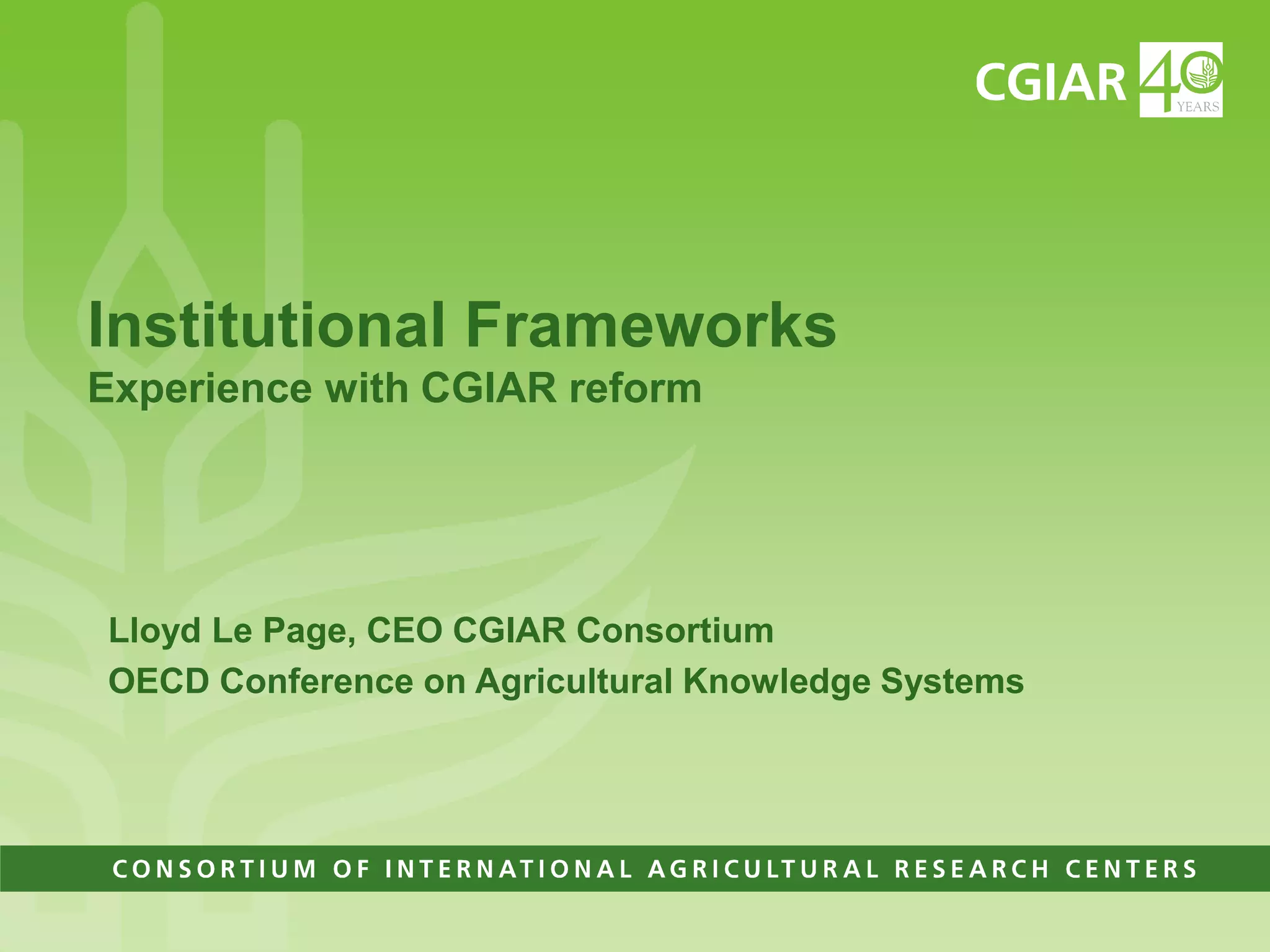Institutional FrameworksExperience with CGIAR reformLloyd Le Page, CEO CGIAR ConsortiumOECD Conference on Agricultural Knowledge Systems