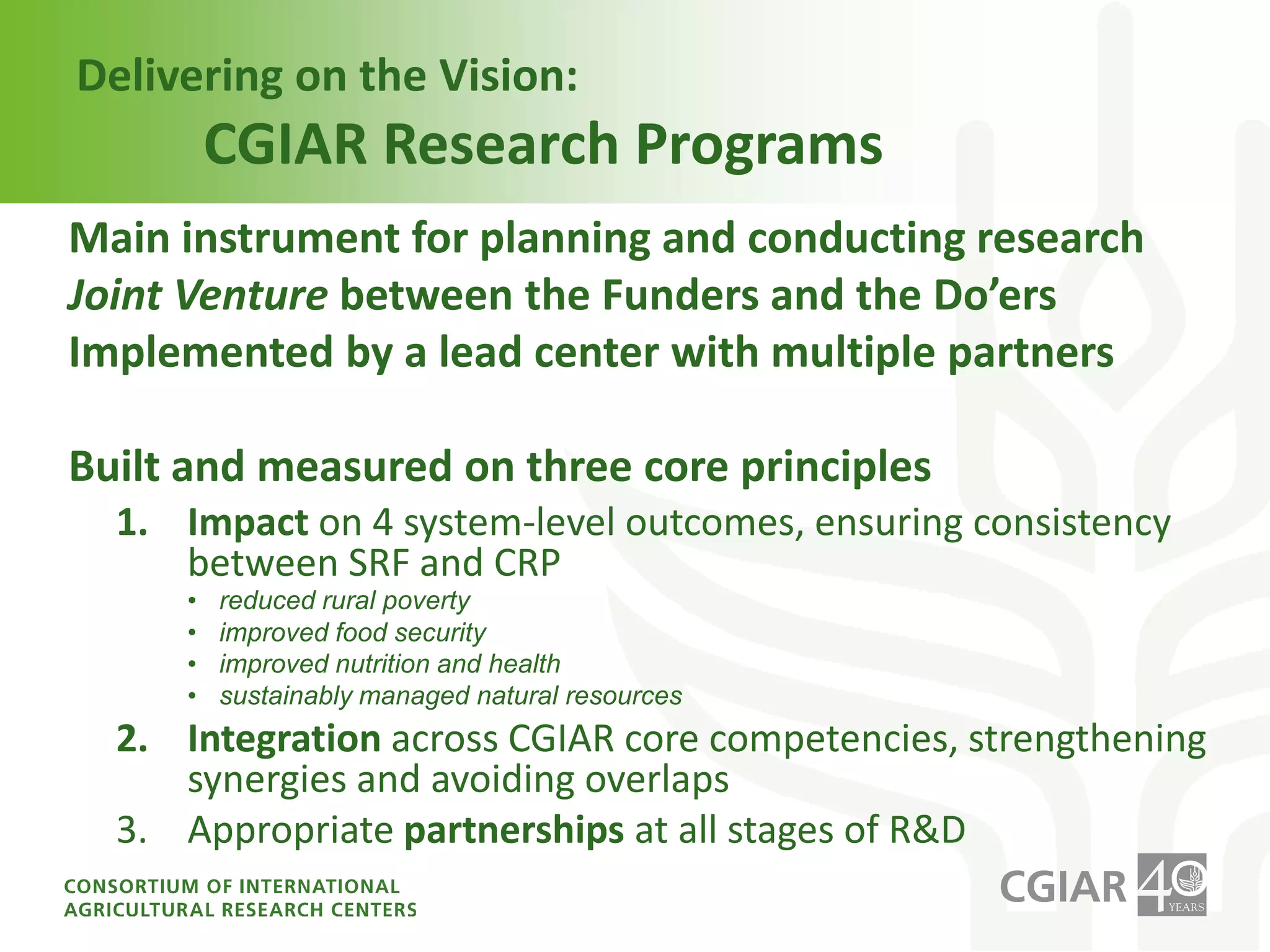What is the comparative advantage of the CGIAR to address these challenges?Primary organization with a global public mandate and funding for scientific research to find solutions eradicating poverty and hunger at global scaleA critical mass of leading scientists  with multidisciplinary knowledge of key agro-ecosystems, especially for the poor and under-served areasExtensive global research network, including research stations with strong links to farmers and national agricultural research and innovation systems40 year track record in addressing R4D issues Guardian of collections of genetic resources for agriculture held in trust for the worlds current and future generations