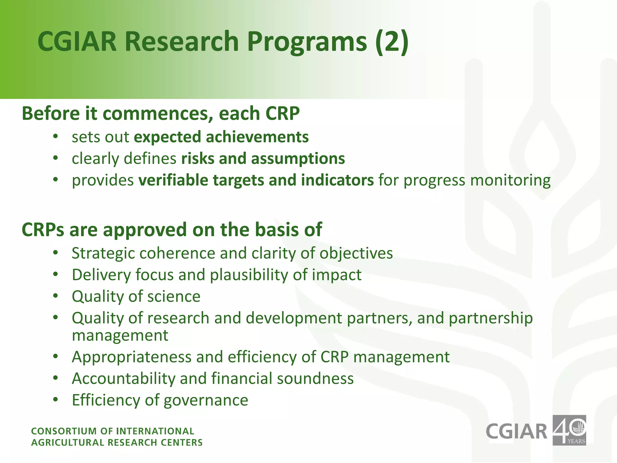 Delivering on the Vision:CGIAR Research ProgramsMain instrument for planning and conducting researchJoint Venture between the Funders and the Do’ersImplemented by a lead center with multiple partnersBuilt and measured on three core principlesImpact on 4 system-level outcomes, ensuring consistency between SRF and CRPreduced rural povertyimproved food securityimproved nutrition and healthsustainably managed natural resourcesIntegration across CGIAR core competencies, strengthening synergies and avoiding overlapsAppropriate partnerships at all stages of R&D