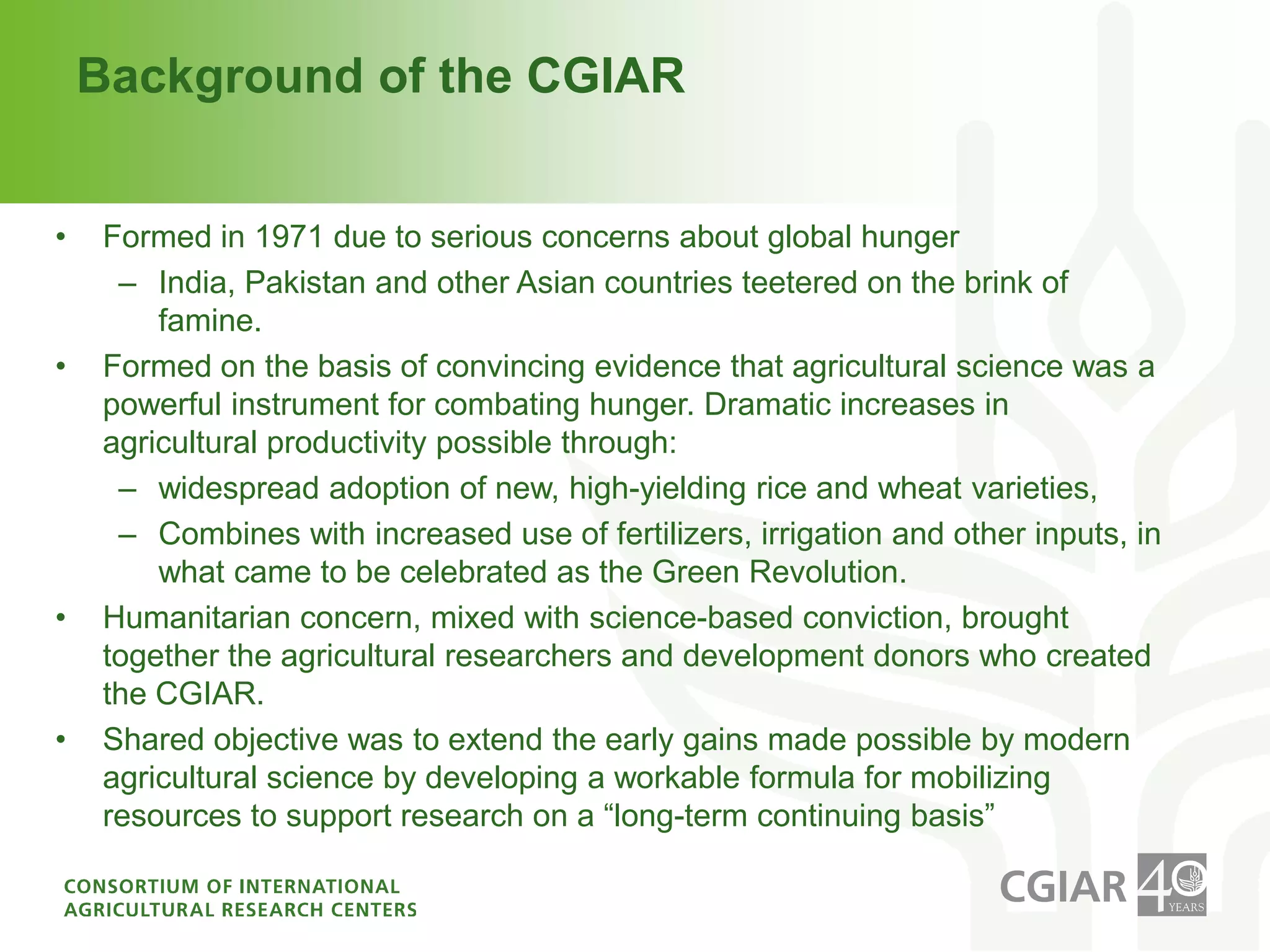 Background of the CGIARFormed in 1971 due to serious concerns about global hungerIndia, Pakistan and other Asian countries teetered on the brink of famine. Formed on the basis of convincing evidence that agricultural science was a powerful instrument for combating hunger. Dramatic increases in agricultural productivity possible through:widespread adoption of new, high-yielding rice and wheat varieties, Combines with increased use of fertilizers, irrigation and other inputs, in what came to be celebrated as the Green Revolution. Humanitarian concern, mixed with science-based conviction, brought together the agricultural researchers and development donors who created the CGIAR. Shared objective was to extend the early gains made possible by modern agricultural science by developing a workable formula for mobilizing resources to support research on a “long-term continuing basis”