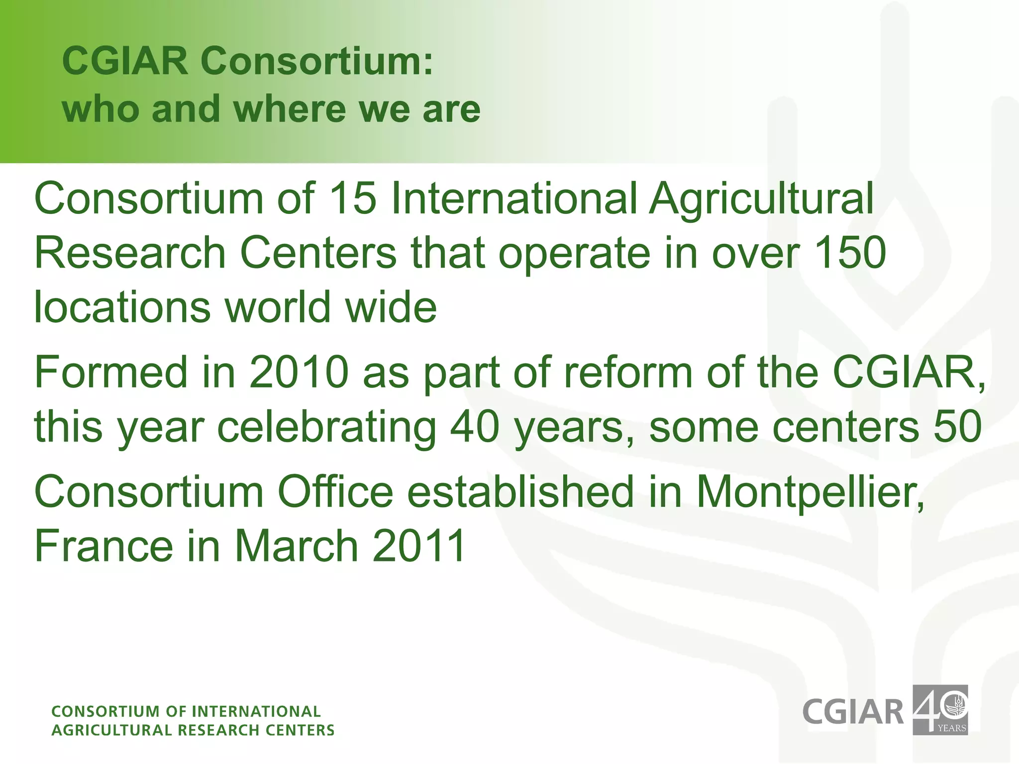 CGIAR Consortium: who and where we areConsortium of 15 International Agricultural Research Centers that operate in over 150 locations world wideFormed in 2010 as part of reform of the CGIAR, this year celebrating 40 years, some centers 50Consortium Office established in Montpellier, France in March 2011