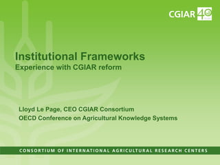 Institutional FrameworksExperience with CGIAR reform Lloyd Le Page, CEO CGIAR Consortium OECD Conference on Agricultural Knowledge Systems 
