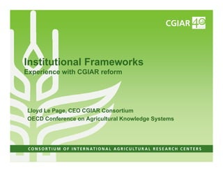 Institutional Frameworks
Experience with CGIAR reform




Lloyd Le Page, CEO CGIAR Consortium
OECD Conference on Agricultural Knowledge Systems
 