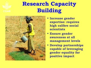 Research Capacity
    Building
       • Increase gender
         expertise: requires
         high calibre social
         scientists
       • Ensure gender
         awareness at all
         management levels
       • Develop partnerships
         capable of leveraging
         gender equality for
         positive impact
 