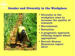 Gender and Diversity in the Workplace

                   • Diversity in the
                     workplace aims to
                     increase the quality of
                     research.
                   • Recruitment
                   • Retention
                   • A pragmatic approach
                     utilising targets where
                     appropriate.
                   • Recruit Human
                     Resources expert
                     2013
 