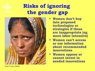 Risks of ignoring
                            the gender gap
                                    • Women don’t buy
                                      into proposed
                                      technologies or
                                      strategies if these
                                      are inappropriate (eg.
                                      more labor intensive)
                                    • Women can’t access
                                      or use information
                                      about recommended
                                      innovations
                                    • Women oppose or
                                      cannot invest in
                                      needed innovations
Photo P. Casier (CGIAR).
 