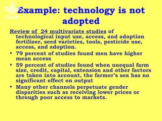 Example: technology is not
           adopted
Review of 24 multivariate studies of
  technological input use, access, and adoption
  fertilizer, seed varieties, tools, pesticide use,
  access, and adoption.
• 79 percent of studies found men have higher
  mean access
• 59 percent of studies found when unequal farm
  size, credit, capital, extension and other factors
  are taken into account, the farmer’s sex has no
  significant effect on output
• Many other channels perpetuate gender
  disparities such as receiving lower prices or
  through poor access to markets.
 