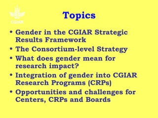 Topics
• Gender in the CGIAR Strategic
  Results Framework
• The Consortium-level Strategy
• What does gender mean for
  research impact?
• Integration of gender into CGIAR
  Research Programs (CRPs)
• Opportunities and challenges for
  Centers, CRPs and Boards
 
