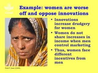 Example: women are worse
                      off and oppose innovations
                                 • Innovations
                                   increase drudgery
                                   for women
                                 • Women do not
                                   share increases in
                                   income when men
                                   control marketing
                                 • Thus, women face
                                   different
                                   incentives from
                                   men
Photo P. Casier (CGIAR).
 