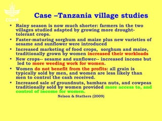 Case –Tanzania village studies
• Rainy season is now much shorter: farmers in the two
  villages studied adapted by growing more drought-
  tolerant crops.
• Faster-maturing sorghum and maize plus new varieties of
  sesame and sunflower were introduced
• Increased marketing of food crops, sorghum and maize,
  traditionally grown by women increased their workloads
• New crops-- sesame and sunflower-- increased income but
   led to more weeding work for women.
• Women do not benefit from the profits: all grain is
  typically sold by men, and women are less likely than
  men to control the cash received.
• Increased sale of groundnuts, bambara nuts, and cowpeas
  traditionally sold by women provided more access to, and
  control of income for women.
                   Nelson & Stathers (2009)
 