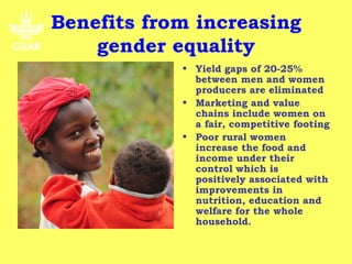 Benefits from increasing
         gender equality
Objective                      • Yield gaps of 20-25%
• To improve the relevance       between men and women
  of the CGIAR's research to     producers are eliminated
  poor women as well as        • Marketing and value
  men (reduced poverty and       chains include women on
  hunger, improved health        a fair, competitive footing
  and environmental            • Poor rural women
  resilience) in all the         increase the food and
  geographical areas where       income under their
  the work is implemented        control which is
  and targeted by end of         positively associated with
  2012.                          improvements in
• By 2015 progress towards       nutrition, education and
  these outcomes will be         welfare for the whole
  measurable.                    household.
 