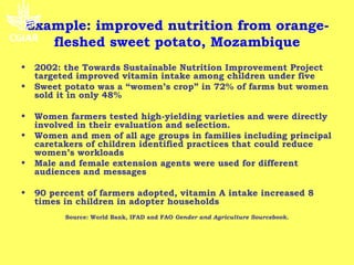 Example: improved nutrition from orange-
   fleshed sweet potato, Mozambique
•   2002: the Towards Sustainable Nutrition Improvement Project
    targeted improved vitamin intake among children under five
•   Sweet potato was a “women’s crop” in 72% of farms but women
    sold it in only 48%

•   Women farmers tested high-yielding varieties and were directly
    involved in their evaluation and selection.
•   Women and men of all age groups in families including principal
    caretakers of children identified practices that could reduce
    women’s workloads
•   Male and female extension agents were used for different
    audiences and messages

•   90 percent of farmers adopted, vitamin A intake increased 8
    times in children in adopter households
          Source: World Bank, IFAD and FAO Gender and Agriculture Sourcebook.
 