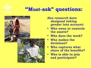 “Must-ask” questions:
        Has research been
          designed taking
          gender into account:
        • Who owns or controls
          the assets?
        • Who does the work?
        • Who makes the
          decisions?
        • Who captures what
          share of the benefits?
        • Who is able to join
          and participate?
 