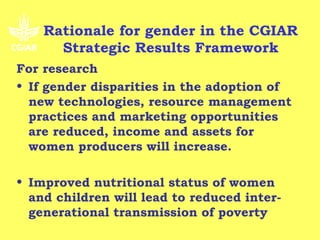 Rationale for gender in the CGIAR
      Strategic Results Framework
For research
• If gender disparities in the adoption of
  new technologies, resource management
  practices and marketing opportunities
  are reduced, income and assets for
  women producers will increase.

• Improved nutritional status of women
  and children will lead to reduced inter-
  generational transmission of poverty
 