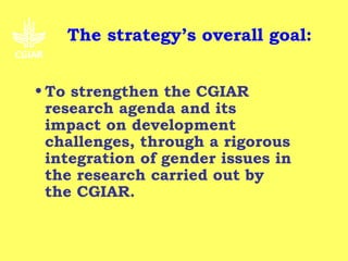 The strategy’s overall goal:


• To strengthen the CGIAR
  research agenda and its
  impact on development
  challenges, through a rigorous
  integration of gender issues in
  the research carried out by
  the CGIAR.
 