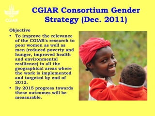 CGIAR Consortium Gender
           Strategy (Dec. 2011)
Objective
• To improve the relevance
  of the CGIAR's research to
  poor women as well as
  men (reduced poverty and
  hunger, improved health
  and environmental
  resilience) in all the
  geographical areas where
  the work is implemented
  and targeted by end of
  2012.
• By 2015 progress towards
  these outcomes will be
  measurable.
 