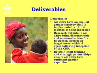 Deliverables
Objective                      Deliverables
• To improve the relevance     • All CRPs have an explicit
  of the CGIAR's research to     gender strategy that is
  poor women as well as          implemented within 6
  men (reduced poverty and       months of their inception
  hunger, improved health      • Research outputs in all
  and environmental              CRPs bring demonstrable
  resilience) in all the         and measurable benefits
  geographical areas where       to women farmers in
  the work is implemented        target areas within 4
  and targeted by end of         years following inception
  2012.                          of the CRP.
• By 2015 progress towards     • By 2014 Staff training
  these outcomes will be         and strategic partnerships
  measurable.                    ensure all CRPs have
                                 sufficient gender
                                 expertise.
 