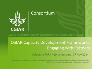 CGIAR Capacity Development Framework :
Engaging with Partners
Celebrate FARA – Johannesburg, 27 Nov 2014
Presented by Dr. Iddo Dror, Head of Capacity Development, International Livestock Research Institute (ILRI)
Chair, CGIAR Capacity Development Community of Practice
 