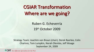 CGIAR Transformation Where are we going? Ruben G. Echeverría 19 th  October 2009 Eco-Efficient Agriculture for the Poor Strategy Team: Joachim von Braun (chair), Derek Byerlee, Colin Chartres, Tom Lumpkin, Norah Olembo, Jeff Waage September 24, 2009 