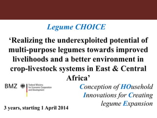 Legume CHOICE 
‘Realizing the underexploited potential of 
multi-purpose legumes towards improved 
livelihoods and a better environment in 
crop-livestock systems in East & Central 
Africa’ 
Conception of HOusehold 
Innovations for Creating 
legume Expansion 
3 years, starting 1 April 2014 
 
