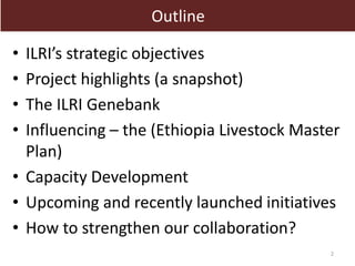 Outline 
• ILRI’s strategic objectives 
• Project highlights (a snapshot) 
• The ILRI Genebank 
• Influencing – the (Ethiopia Livestock Master 
Plan) 
• Capacity Development 
• Upcoming and recently launched initiatives 
• How to strengthen our collaboration? 
2 
 