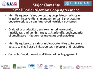 Major Elements 
Small Scale Irrigation Coop Agreement 
• Identifying promising, context appropriate, small-scale 
irrigation interventions, management and practices for 
poverty reduction and improved nutrition outcomes 
• Evaluating production, environmental, economic, 
nutritional, and gender impacts, trade-offs, and synergies 
of small scale irrigation technologies and practices 
• Identifying key constraints and opportunities to improve 
access to small scale irrigation technologies and practices 
• Capacity Development and Stakeholder Engagement 
 