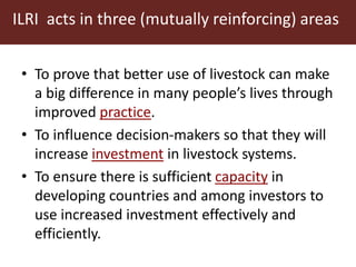ILRI acts in three (mutually reinforcing) areas 
• To prove that better use of livestock can make 
a big difference in many people’s lives through 
improved practice. 
• To influence decision-makers so that they will 
increase investment in livestock systems. 
• To ensure there is sufficient capacity in 
developing countries and among investors to 
use increased investment effectively and 
efficiently. 
 