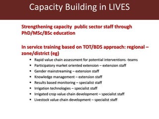 Capacity Building in LIVES 
Strengthening capacity public sector staff through 
PhD/MSc/BSc education 
In service training based on TOT/BDS approach: regional – 
zone/district (eg) 
 Rapid value chain assessment for potential interventions -teams 
 Participatory market oriented extension – extension staff 
 Gender mainstreaming – extension staff 
 Knowledge management – extension staff 
 Results based monitoring – specialist staff 
 Irrigation technologies – specialist staff 
 Irrigated crop value chain development – specialist staff 
 Livestock value chain development – specialist staff 
 