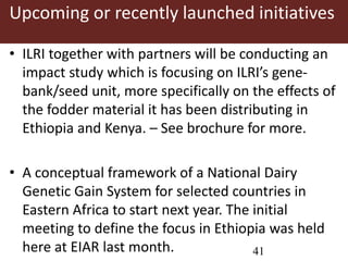 Upcoming or recently launched initiatives 
• ILRI together with partners will be conducting an 
impact study which is focusing on ILRI’s gene-bank/ 
seed unit, more specifically on the effects of 
the fodder material it has been distributing in 
Ethiopia and Kenya. – See brochure for more. 
• A conceptual framework of a National Dairy 
Genetic Gain System for selected countries in 
Eastern Africa to start next year. The initial 
meeting to define the focus in Ethiopia was held 
here at EIAR last month. 41 
 