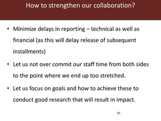 How to strengthen our collaboration? 
• Minimize delays in reporting – technical as well as 
financial (as this will delay release of subsequent 
installments) 
• Let us not over commit our staff time from both sides 
to the point where we end up too stretched. 
• Let us focus on goals and how to achieve these to 
conduct good research that will result in impact. 
43 
 