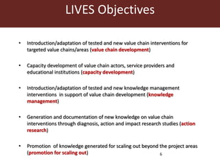 LIVES Objectives 
• Introduction/adaptation of tested and new value chain interventions for 
6 
targeted value chains/areas (value chain development) 
• Capacity development of value chain actors, service providers and 
educational institutions (capacity development) 
• Introduction/adaptation of tested and new knowledge management 
interventions in support of value chain development (knowledge 
management) 
• Generation and documentation of new knowledge on value chain 
interventions through diagnosis, action and impact research studies (action 
research) 
• Promotion of knowledge generated for scaling out beyond the project areas 
(promotion for scaling out) 
 