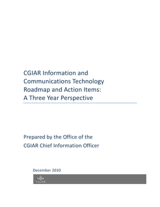 CGIAR Information and
Communications Technology
Roadmap and Action Items:
A Three Year Perspective




Prepared by the Office of the
CGIAR Chief Information Officer



   December 2010
 