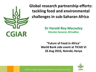 Global research partnership efforts:
tackling food and environmental
challenges in sub-Saharan Africa
Dr Harold Roy-Macauley
Director General, AfricaRice
“Future of Food in Africa"
World Bank side event at TICAD VI
26 Aug 2016, Nairobi, Kenya
 