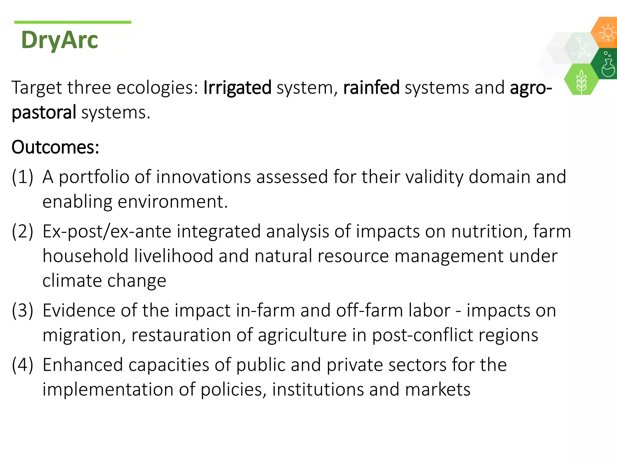 DryArc
Target three ecologies: Irrigated system, rainfed systems and agro-
pastoral systems.
Outcomes:
(1) A portfolio of innovations assessed for their validity domain and
enabling environment.
(2) Ex-post/ex-ante integrated analysis of impacts on nutrition, farm
household livelihood and natural resource management under
climate change
(3) Evidence of the impact in-farm and off-farm labor - impacts on
migration, restauration of agriculture in post-conflict regions
(4) Enhanced capacities of public and private sectors for the
implementation of policies, institutions and markets
 