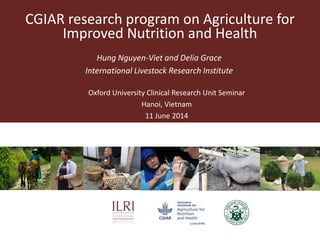 CGIAR research program on Agriculture for
Improved Nutrition and Health
Hung Nguyen-Viet and Delia Grace
International Livestock Research Institute
Oxford University Clinical Research Unit Seminar
Hanoi, Vietnam
11 June 2014
 