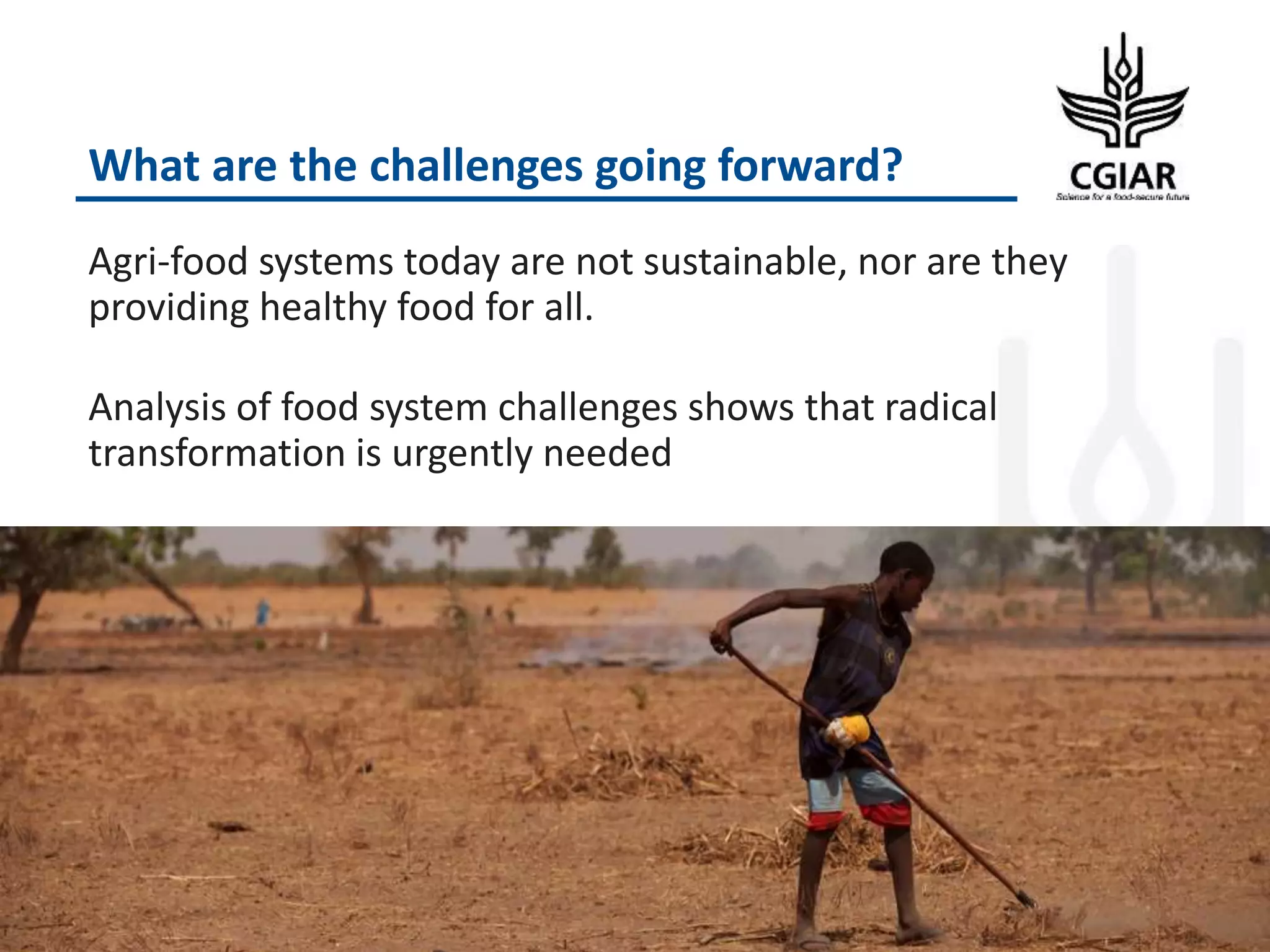 What are the challenges going forward?
Agri-food systems today are not sustainable, nor are they
providing healthy food for all.
Analysis of food system challenges shows that radical
transformation is urgently needed
 