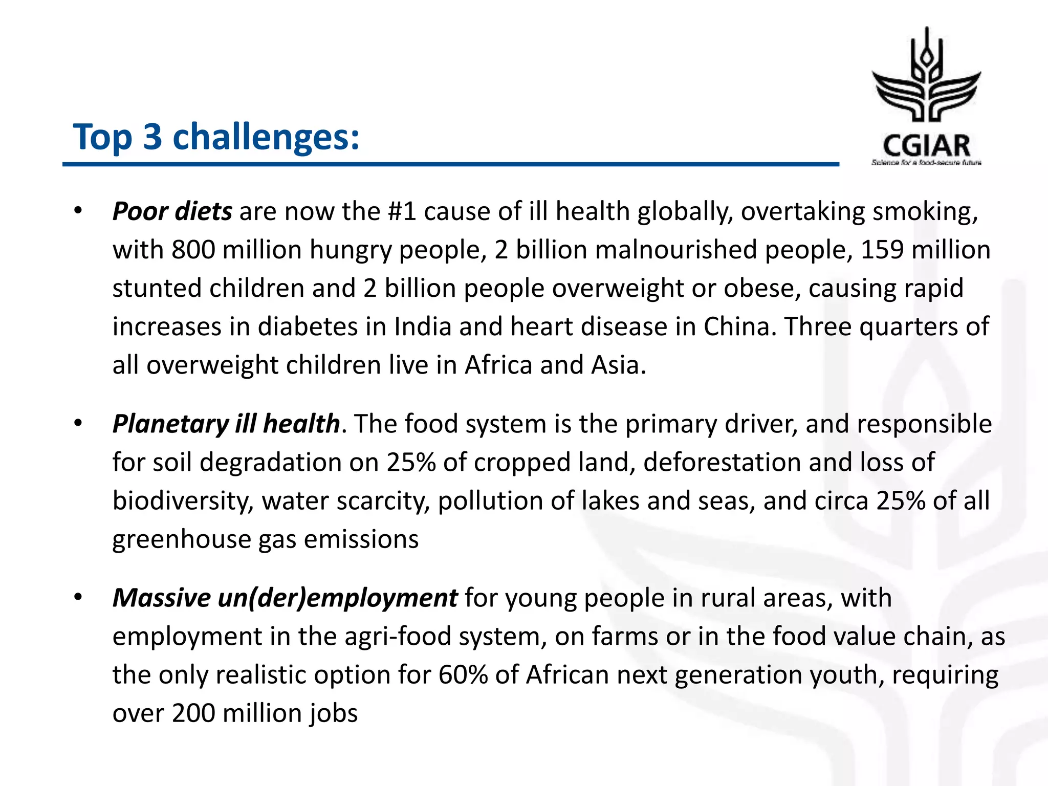 Top 3 challenges:
• Poor diets are now the #1 cause of ill health globally, overtaking smoking,
with 800 million hungry people, 2 billion malnourished people, 159 million
stunted children and 2 billion people overweight or obese, causing rapid
increases in diabetes in India and heart disease in China. Three quarters of
all overweight children live in Africa and Asia.
• Planetary ill health. The food system is the primary driver, and responsible
for soil degradation on 25% of cropped land, deforestation and loss of
biodiversity, water scarcity, pollution of lakes and seas, and circa 25% of all
greenhouse gas emissions
• Massive un(der)employment for young people in rural areas, with
employment in the agri-food system, on farms or in the food value chain, as
the only realistic option for 60% of African next generation youth, requiring
over 200 million jobs
 
