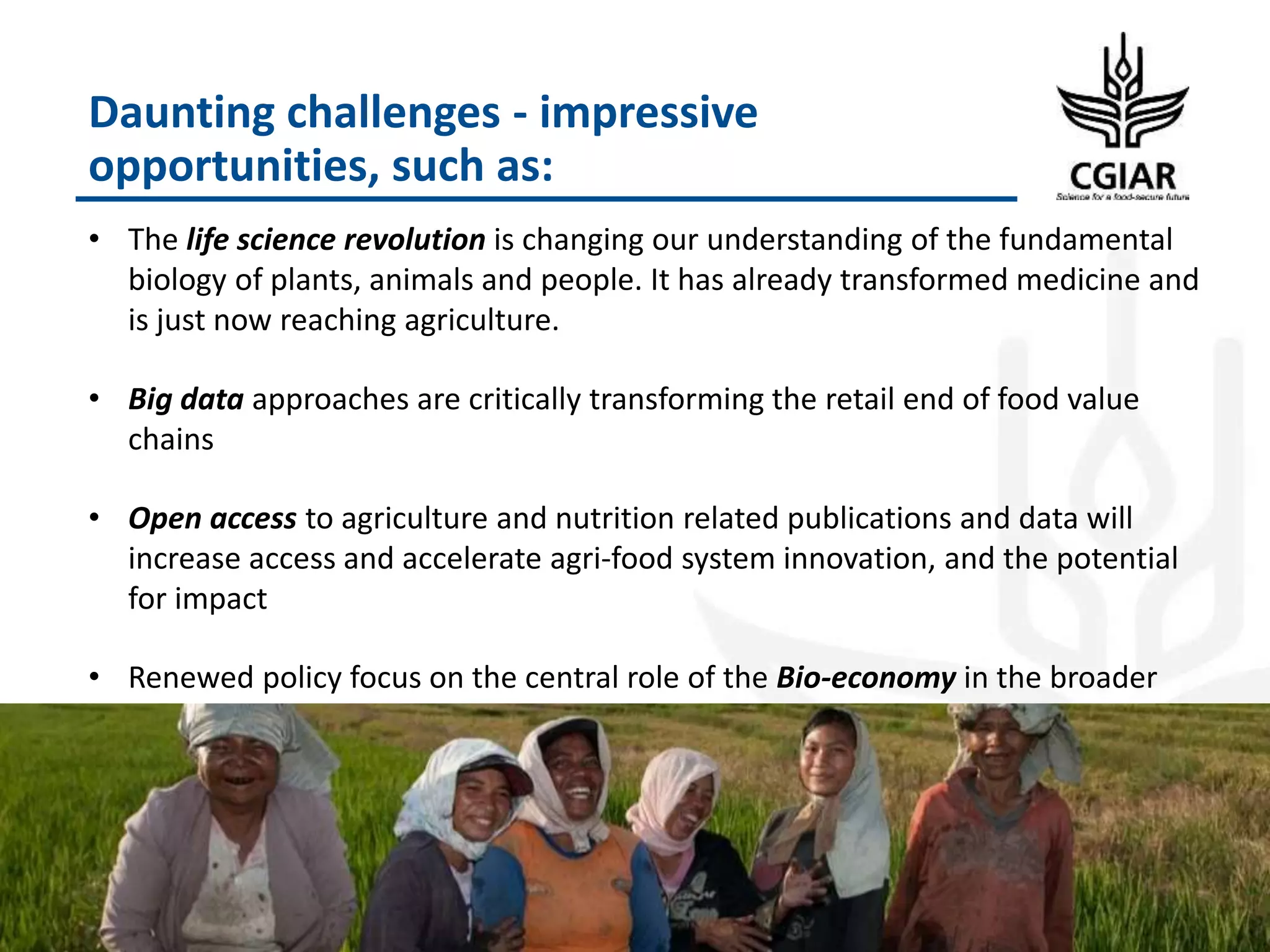 Daunting challenges - impressive
opportunities, such as:
• The life science revolution is changing our understanding of the fundamental
biology of plants, animals and people. It has already transformed medicine and
is just now reaching agriculture.
• Big data approaches are critically transforming the retail end of food value
chains
• Open access to agriculture and nutrition related publications and data will
increase access and accelerate agri-food system innovation, and the potential
for impact
• Renewed policy focus on the central role of the Bio-economy in the broader
sense
11
 