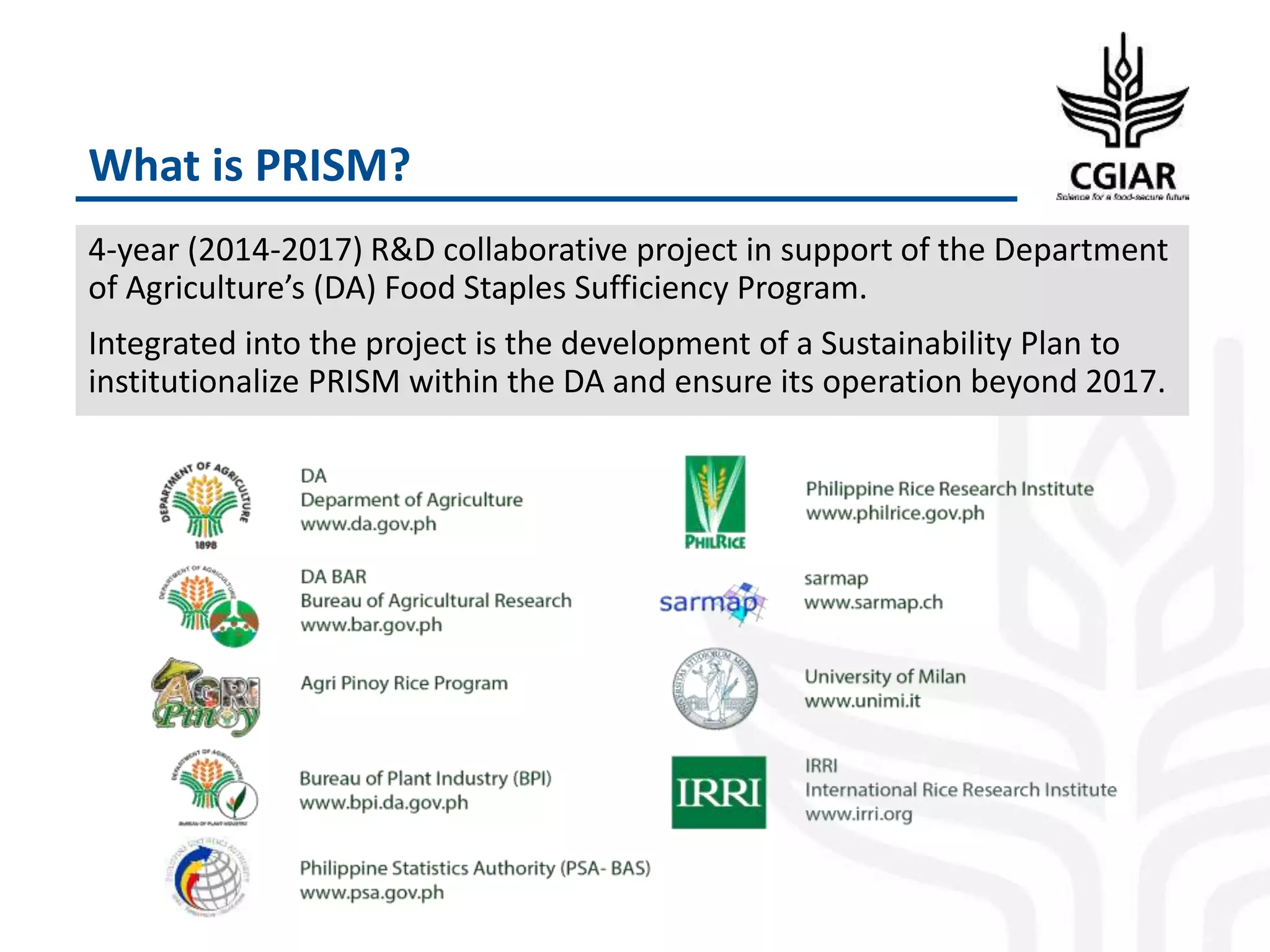 What is PRISM?
4-year (2014-2017) R&D collaborative project in support of the Department
of Agriculture’s (DA) Food Staples Sufficiency Program.
Integrated into the project is the development of a Sustainability Plan to
institutionalize PRISM within the DA and ensure its operation beyond 2017.
 