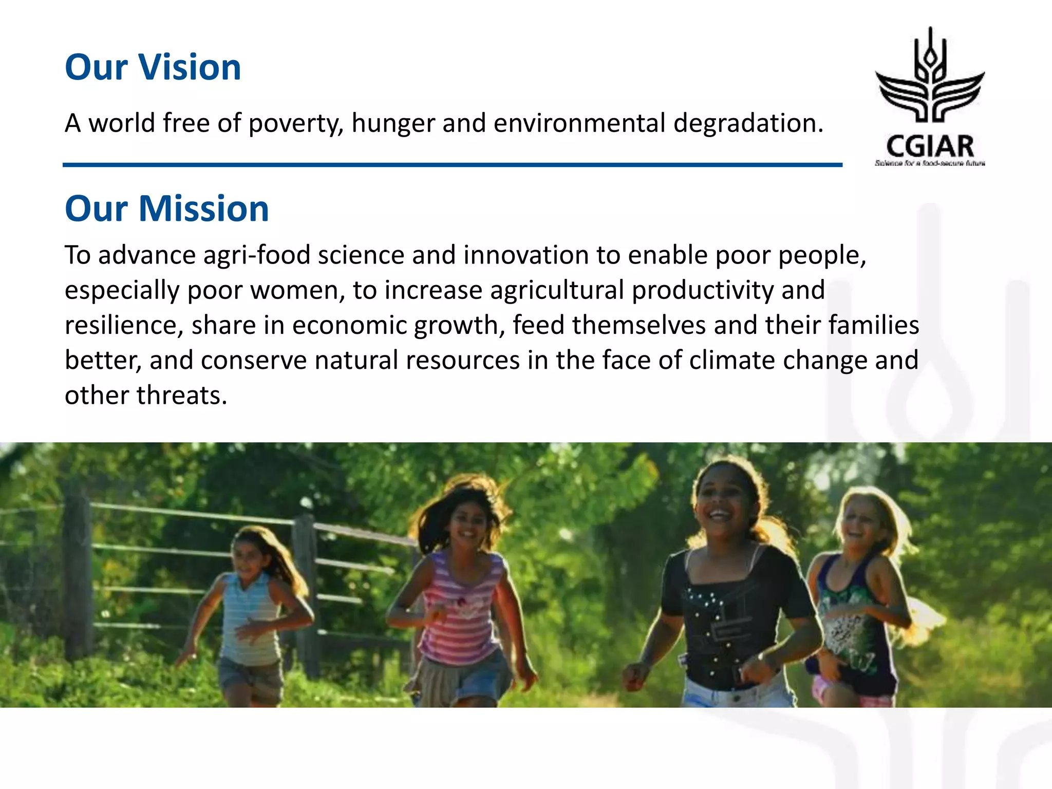 A world free of poverty, hunger and environmental degradation.
Our Vision
To advance agri-food science and innovation to enable poor people,
especially poor women, to increase agricultural productivity and
resilience, share in economic growth, feed themselves and their families
better, and conserve natural resources in the face of climate change and
other threats.
Our Mission
 