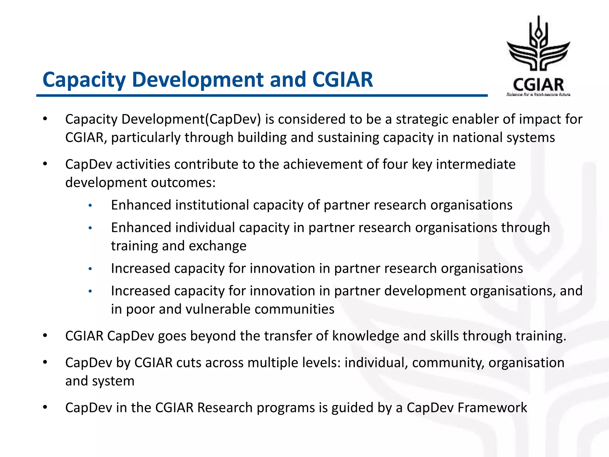 Capacity Development and CGIAR
• Capacity Development(CapDev) is considered to be a strategic enabler of impact for
CGIAR, particularly through building and sustaining capacity in national systems
• CapDev activities contribute to the achievement of four key intermediate
development outcomes:
• Enhanced institutional capacity of partner research organisations
• Enhanced individual capacity in partner research organisations through
training and exchange
• Increased capacity for innovation in partner research organisations
• Increased capacity for innovation in partner development organisations, and
in poor and vulnerable communities
• CGIAR CapDev goes beyond the transfer of knowledge and skills through training.
• CapDev by CGIAR cuts across multiple levels: individual, community, organisation
and system
• CapDev in the CGIAR Research programs is guided by a CapDev Framework
 