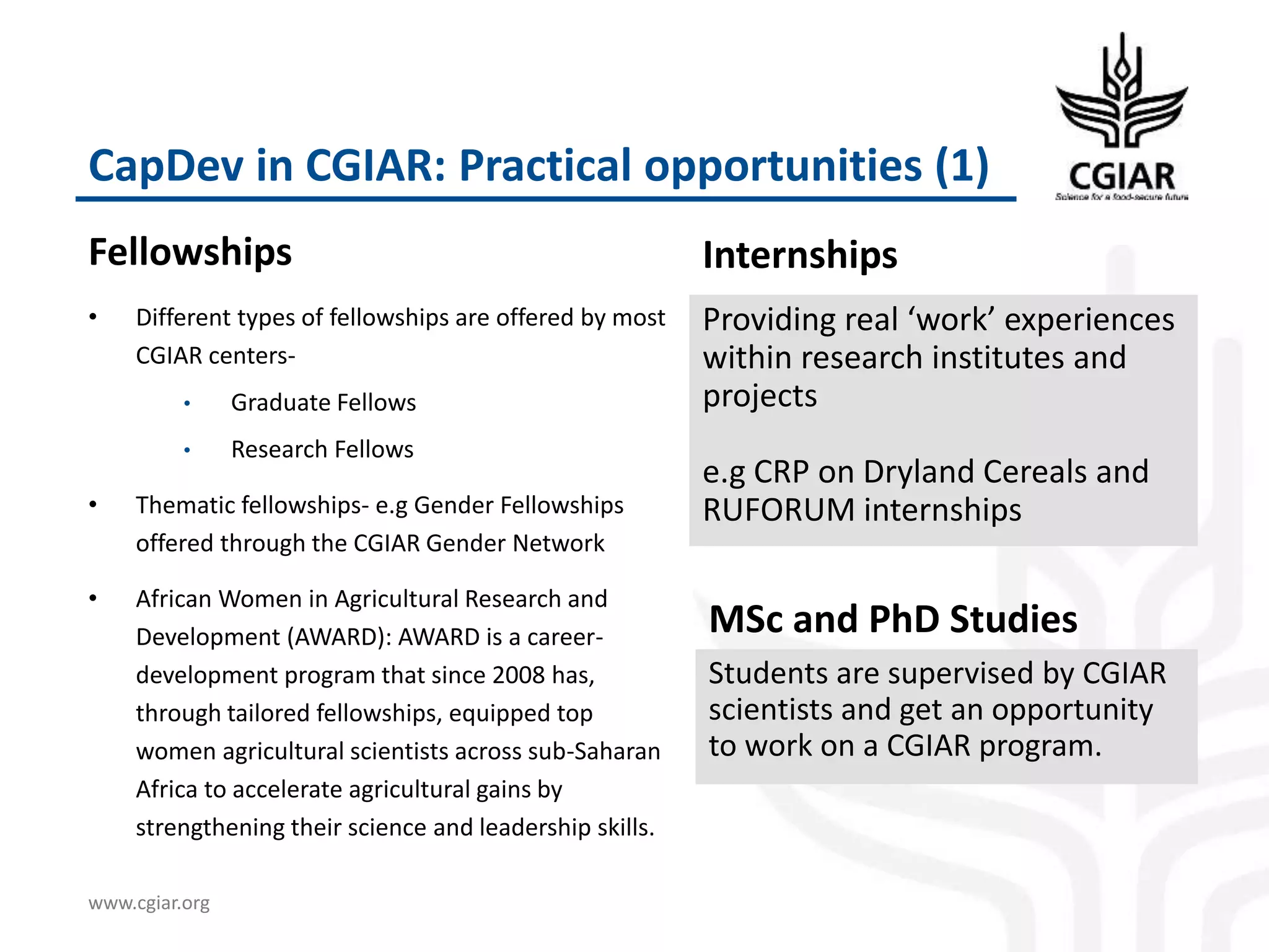 www.cgiar.org
CapDev in CGIAR: Practical opportunities (1)
Fellowships Internships
Providing real ‘work’ experiences
within research institutes and
projects
e.g CRP on Dryland Cereals and
RUFORUM internships
• Different types of fellowships are offered by most
CGIAR centers-
• Graduate Fellows
• Research Fellows
• Thematic fellowships- e.g Gender Fellowships
offered through the CGIAR Gender Network
• African Women in Agricultural Research and
Development (AWARD): AWARD is a career-
development program that since 2008 has,
through tailored fellowships, equipped top
women agricultural scientists across sub-Saharan
Africa to accelerate agricultural gains by
strengthening their science and leadership skills.
MSc and PhD Studies
Students are supervised by CGIAR
scientists and get an opportunity
to work on a CGIAR program.
 
