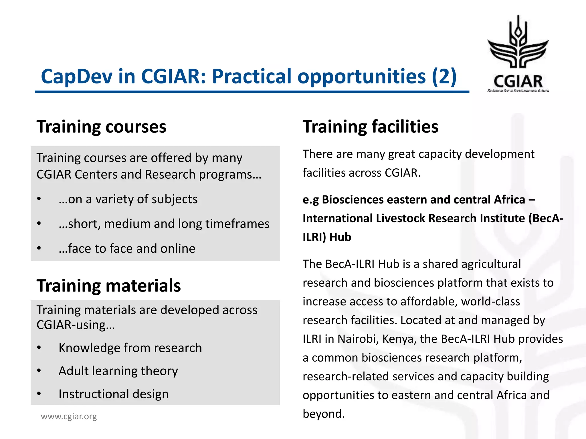 www.cgiar.org
CapDev in CGIAR: Practical opportunities (2)
Training courses
Training courses are offered by many
CGIAR Centers and Research programs…
• …on a variety of subjects
• …short, medium and long timeframes
• …face to face and online
Training facilities
There are many great capacity development
facilities across CGIAR.
e.g Biosciences eastern and central Africa –
International Livestock Research Institute (BecA-
ILRI) Hub
The BecA-ILRI Hub is a shared agricultural
research and biosciences platform that exists to
increase access to affordable, world-class
research facilities. Located at and managed by
ILRI in Nairobi, Kenya, the BecA-ILRI Hub provides
a common biosciences research platform,
research-related services and capacity building
opportunities to eastern and central Africa and
beyond.
Training materials are developed across
CGIAR-using…
• Knowledge from research
• Adult learning theory
• Instructional design
Training materials
 
