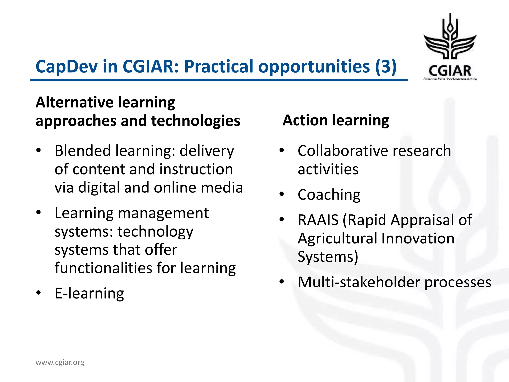 www.cgiar.org
CapDev in CGIAR: Practical opportunities (3)
Alternative learning
approaches and technologies
• Blended learning: delivery
of content and instruction
via digital and online media
• Learning management
systems: technology
systems that offer
functionalities for learning
• E-learning
Action learning
• Collaborative research
activities
• Coaching
• RAAIS (Rapid Appraisal of
Agricultural Innovation
Systems)
• Multi-stakeholder processes
 