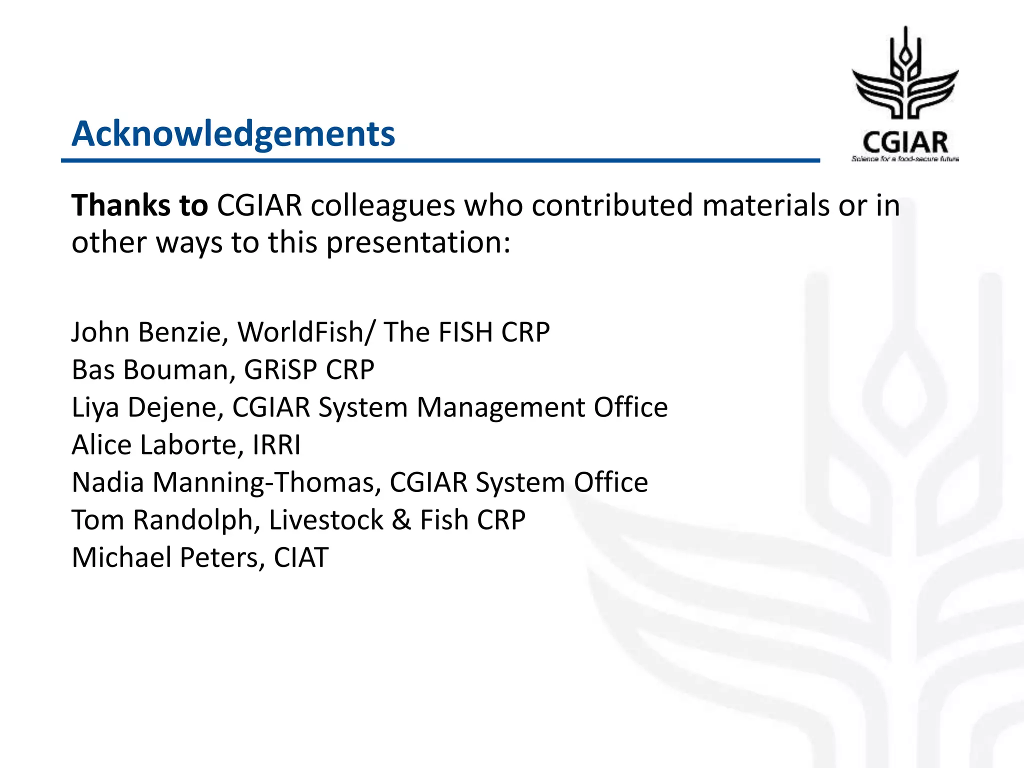 Acknowledgements
Thanks to CGIAR colleagues who contributed materials or in
other ways to this presentation:
John Benzie, WorldFish/ The FISH CRP
Bas Bouman, GRiSP CRP
Liya Dejene, CGIAR System Management Office
Alice Laborte, IRRI
Nadia Manning-Thomas, CGIAR System Office
Tom Randolph, Livestock & Fish CRP
Michael Peters, CIAT
 