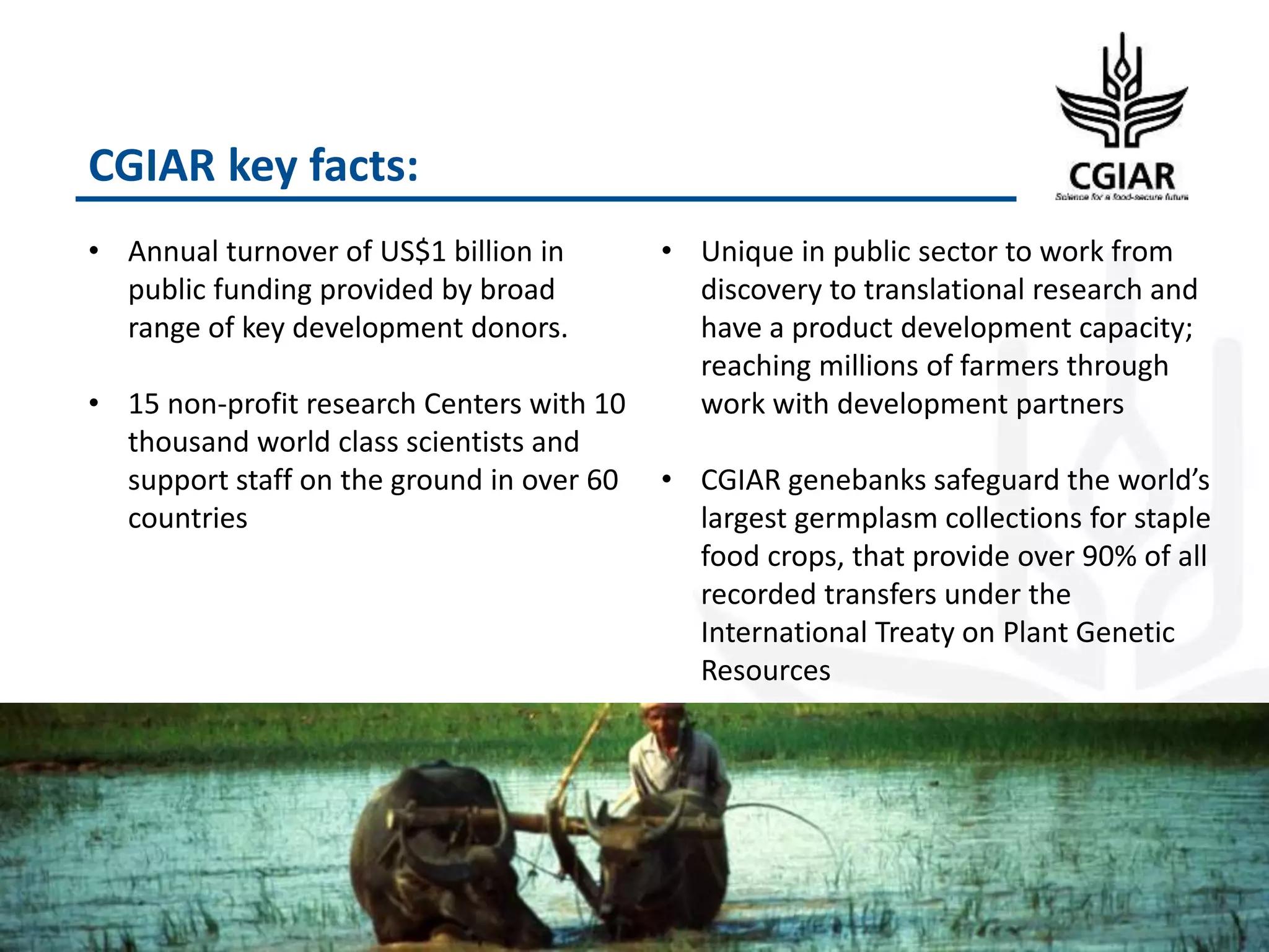 CGIAR key facts:
3
• Annual turnover of US$1 billion in
public funding provided by broad
range of key development donors.
• 15 non-profit research Centers with 10
thousand world class scientists and
support staff on the ground in over 60
countries
• Unique in public sector to work from
discovery to translational research and
have a product development capacity;
reaching millions of farmers through
work with development partners
• CGIAR genebanks safeguard the world’s
largest germplasm collections for staple
food crops, that provide over 90% of all
recorded transfers under the
International Treaty on Plant Genetic
Resources
 