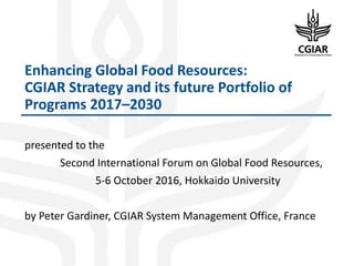 Enhancing Global Food Resources:
CGIAR Strategy and its future Portfolio of
Programs 2017–2030
presented to the
Second International Forum on Global Food Resources,
5-6 October 2016, Hokkaido University
by Peter Gardiner, CGIAR System Management Office, France
 
